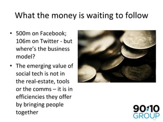 What the money is waiting to follow 500m on Facebook; 106m on Twitter - but where’s the business model? The emerging value of social tech is not in the real-estate, tools or the comms – it is in efficiencies they offer by bringing people together 