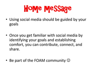 Home message
• Using social media should be guided by your
goals
• Once you get familiar with social media by
identifying your goals and establishing
comfort, you can contribute, connect, and
share.
• Be part of the FOAM community 
 