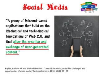 Social Media
“A group of Internet-based
applications that build on the
ideological and technological
foundations of Web 2.0, and
that allow the creation and
exchange of user-generated
content.“
Kaplan, Andreas M. and Michael Haenlein . "Users of the world, unite! The challenges and
opportunities of social media," Business Horizons, 2010, 53 (1), 59 - 68
 