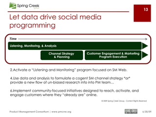 13

Let data drive social media
programming
Time

Listening, Monitoring, & Analysis

                            Channel Strategy    Customer Engagement & Marketing
                               & Planning              Program Execution



2.Activate a “Listening and Monitoring” program focused on SM Web.

4.Use data and analysis to formulate a cogent SM channel strategy *or*
provide a new flow of un-biased research info into PM team…

6.Implement community-focused initiatives designed to reach, activate, and
engage customers where they “already are” online.
                                                        © 2009 Spring Creek Group, Content Rights Reserved




Product Management Consortium | www.pmcnw.org                                                        6/30/09
 