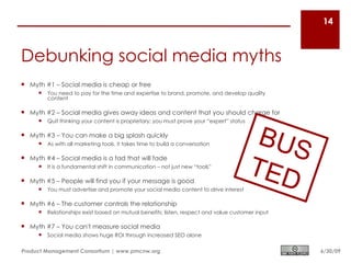 14



Debunking social media myths
 Myth #1 – Social media is cheap or free
        You need to pay for the time and expertise to brand, promote, and develop quality
         content

 Myth #2 – Social media gives away ideas and content that you should charge for



                                                                                           BUS
        Quit thinking your content is proprietary; you must prove your “expert” status

 Myth #3 – You can make a big splash quickly
        As with all marketing tools, it takes time to build a conversation




                                                                                          TED
 Myth #4 – Social media is a fad that will fade
        It is a fundamental shift in communication – not just new “tools”

 Myth #5 – People will find you if your message is good
        You must advertise and promote your social media content to drive interest

 Myth #6 – The customer controls the relationship
        Relationships exist based on mutual benefits; listen, respect and value customer input

 Myth #7 – You can't measure social media
        Social media shows huge ROI through increased SEO alone

Product Management Consortium | www.pmcnw.org                                                     6/30/09
 