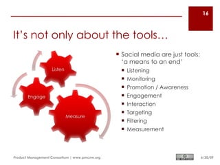 16



It’s not only about the tools…
                                                 Social media are just tools;
                                                  ‘a means to an end’
                                                  Listening
                                                  Monitoring
                                                  Promotion / Awareness
                                                  Engagement
                                                  Interaction
                                                  Targeting
                                                  Filtering
                                                  Measurement




Product Management Consortium | www.pmcnw.org                                    6/30/09
 