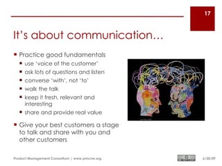17



It’s about communication…
 Practice good fundamentals
   use ‘voice of the customer’
   ask lots of questions and listen
   converse ‘with’, not ‘to’
   walk the talk
   keep it fresh, relevant and
    interesting
   share and provide real value

 Give your best customers a stage
  to talk and share with you and
  other customers

Product Management Consortium | www.pmcnw.org   6/30/09
 