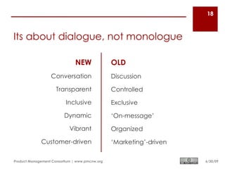 18



Its about dialogue, not monologue

                               NEW              OLD
                  Conversation                  Discussion

                     Transparent                Controlled

                          Inclusive             Exclusive

                         Dynamic                ‘On-message’

                            Vibrant             Organized

             Customer-driven                    ‘Marketing’-driven

Product Management Consortium | www.pmcnw.org                        6/30/09
 