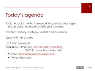 2



Today’s agenda
Topic: A social media framework for product managers
  and product marketers in B2B environments

Content: Theory, strategy, tactics and evidence

Q&A with the experts

Host and presenter
Dan Sears – Principal, Performant Consulting
               PMC Advisory Board Member
   Email: dan@performantconsulting.com
   Twitter: @dansears



Product Management Consortium | www.pmcnw.org          6/30/09
 