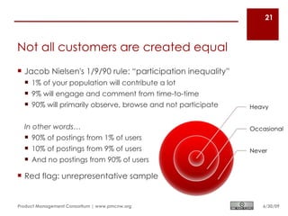 21



Not all customers are created equal
 Jacob Nielsen's 1/9/90 rule: “participation inequality”
   1% of your population will contribute a lot
   9% will engage and comment from time-to-time
   90% will primarily observe, browse and not participate


  In other words…
   90% of postings from 1% of users
   10% of postings from 9% of users
   And no postings from 90% of users

 Red flag: unrepresentative sample


Product Management Consortium | www.pmcnw.org                6/30/09
 