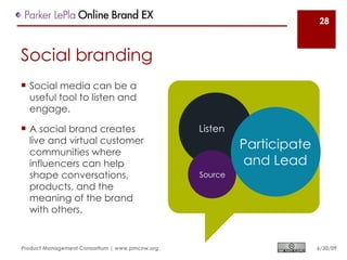 28



Social branding
 Social media can be a
  useful tool to listen and
  engage.

 A social brand creates                        Listen
  live and virtual customer
  communities where
                                                         Participate
  influencers can help                                   and Lead
  shape conversations,                          Source
  products, and the
  meaning of the brand
  with others.


Product Management Consortium | www.pmcnw.org                          6/30/09
 