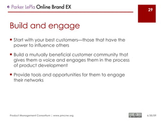 29



Build and engage
 Start with your best customers—those that have the
  power to influence others

 Build a mutually beneficial customer community that
  gives them a voice and engages them in the process
  of product development

 Provide tools and opportunities for them to engage
  their networks




Product Management Consortium | www.pmcnw.org           6/30/09
 