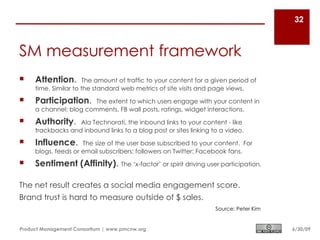 32



SM measurement framework
    Attention.       The amount of traffic to your content for a given period of
     time. Similar to the standard web metrics of site visits and page views.
    Participation.     The extent to which users engage with your content in
     a channel: blog comments, FB wall posts, ratings, widget interactions.
    Authority.    Ala Technorati, the inbound links to your content - like
     trackbacks and inbound links to a blog post or sites linking to a video.
    Influence.      The size of the user base subscribed to your content. For
     blogs, feeds or email subscribers; followers on Twitter; Facebook fans.
    Sentiment (Affinity). The ‘x-factor’ or spirit driving user participation.

The net result creates a social media engagement score.
Brand trust is hard to measure outside of $ sales.
                                                                   Source: Peter Kim


Product Management Consortium | www.pmcnw.org                                          6/30/09
 