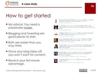 A case study
                                                36



How to get started
 My advice: You need a
  passionate insider.

 Blogging and Tweeting are
  good places to start.

 Both are easier than you
  may think.

 Once your blog takes off,
  you won’t want for content.

 Revel in your first-mover
  advantage.

Product Management Consortium | www.pmcnw.org   6/30/09
 