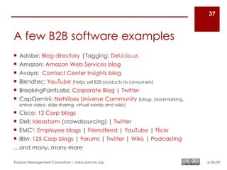 37



A few B2B software examples
 Adobe: Blog directory |Tagging: Del.icio.us
 Amazon: Amazon Web Services blog
 Avaya: Contact Center Insights blog
 Blendtec: YouTube (helps sell B2B products to consumers)
 BreakingPointLabs: Corporate Blog | Twitter
 CapGemini: NetVibes Universe Community (blogs, bookmarking,
  online video, slide sharing, virtual worlds and wikis)
 Cisco: 12 Corp blogs
 Dell: Ideastorm (crowdsourcing) | Twitter
 EMC2: Employee blogs | Friendfeed | YouTube | Flickr
 IBM: 125 Corp blogs | Forums | Twitter | Wikis | Podcasting
…and many, many more

Product Management Consortium | www.pmcnw.org                   6/30/09
 