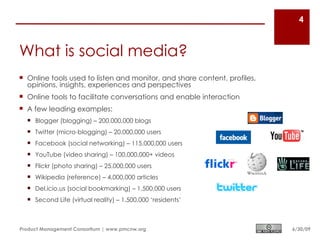 4



What is social media?
 Online tools used to listen and monitor, and share content, profiles,
  opinions, insights, experiences and perspectives
 Online tools to facilitate conversations and enable interaction
 A few leading examples:
   Blogger (blogging) – 200,000,000 blogs
   Twitter (micro-blogging) – 20,000,000 users
   Facebook (social networking) – 115,000,000 users
   YouTube (video sharing) – 100,000,000+ videos
   Flickr (photo sharing) – 25,000,000 users
   Wikipedia (reference) – 4,000,000 articles
   Del.icio.us (social bookmarking) – 1,500,000 users
   Second Life (virtual reality) – 1,500,000 ‘residents’



Product Management Consortium | www.pmcnw.org                             6/30/09
 
