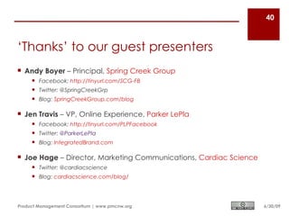 40



‘Thanks’ to our guest presenters
 Andy Boyer – Principal, Spring Creek Group
      Facebook: http://tinyurl.com/SCG-FB
      Twitter: @SpringCreekGrp
      Blog: SpringCreekGroup.com/blog

 Jen Travis – VP, Online Experience, Parker LePla
      Facebook: http://tinyurl.com/PLPFacebook
      Twitter: @ParkerLePla
      Blog: IntegratedBrand.com

 Joe Hage – Director, Marketing Communications, Cardiac Science
      Twitter: @cardiacscience
      Blog: cardiacscience.com/blog/




Product Management Consortium | www.pmcnw.org                      6/30/09
 