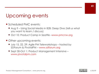 41



Upcoming events
 Scheduled PMC events:
   Aug ? – Using Social Media in B2B: Deep Dive (tell us what
    you want to learn / discuss)
   Oct 10: Product Camp in Seattle –www.pmcnw.org

 Other upcoming events:
   July 15, 22, 29: Agile PM Teleworkshops – hosted by
    SDForum & PivotalPM – www.sdforum.org
   Sept 30-Oct 1: Product Management Intensive –
    www.pivotalpm.com




Product Management Consortium | www.pmcnw.org                    6/30/09
 