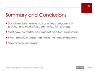 42



Summary and Conclusions
 Social media is here to stay as a key component of
  product and marketing communication strategy

 Start now, no matter how small of an effort; experiment

 Invest smartly in areas that move the needle; measure

 Seek advice from experts




Product Management Consortium | www.pmcnw.org               6/30/09
 