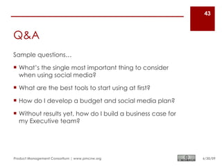 43



Q&A
Sample questions…

 What’s the single most important thing to consider
  when using social media?

 What are the best tools to start using at first?

 How do I develop a budget and social media plan?

 Without results yet, how do I build a business case for
  my Executive team?




Product Management Consortium | www.pmcnw.org               6/30/09
 