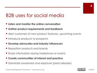8



B2B uses for social media
 Listen and monitor the online conversation
 Gather product requirements and feedback
 Alert customers of new product features, upcoming events
 Introduce products to prospects
 Develop advocates and industry influencers
 Reposition products and brands
 Share information during tradeshows or events
 Create communities of interest and practice
 Generate awareness and exposure (press releases)

Product Management Consortium | www.pmcnw.org                6/30/09
 