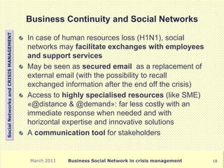Business Continuity and Social Networks
Social Networks and CRISIS MANAGEMENT




                                        In case of human resources loss (H1N1), social
                                        networks may facilitate exchanges with employees
                                        and support services
                                        May be seen as secured email as a replacement of
                                        external email (with the possibility to recall
                                        exchanged information after the end off the crisis)
                                        Access to highly specialised resources (like SME)
                                        «@distance & @demand»: far less costly with an
                                        immediate response when needed and with
                                        horizontal expertise and innovative solutions
                                        A communication tool for stakeholders


                                        March 2011   Business Social Network in crisis management   18
 