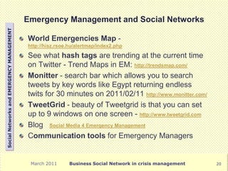 Emergency Management and Social Networks
Social Networks and EMERGENCY MANAGEMENT




                                           World Emergencies Map -
                                           http://hisz.rsoe.hu/alertmap/index2.php

                                           See what hash tags are trending at the current time
                                           on Twitter - Trend Maps in EM: http://trendsmap.com/
                                           Monitter - search bar which allows you to search
                                           tweets by key words like Egypt returning endless
                                           twits for 30 minutes on 2011/02/11 http://www.monitter.com/
                                           TweetGrid - beauty of Tweetgrid is that you can set
                                           up to 9 windows on one screen - http://www.tweetgrid.com
                                           Blog Social Media 4 Emergency Management
                                           Communication tools for Emergency Managers


                                            March 2011      Business Social Network in crisis management   20
 