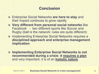 Conclusion

Enterprise Social Networks are here to stay and
their impact continues to grow rapidly
Very different from personal social networks like
Facebook - two different sports like Soccer and
Rugby (ball is the network: rules are quite different)
Implementing Enterprise Social Networks requires a
disciplined approach and enterprise management
implication

Implementing Enterprise Social Networks is not
recommended during a crisis: it requires a plan
and very important, it is of an holistic nature


March 2011   Business Social Network in crisis management   21
 