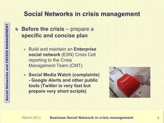 Social Networks in crisis management
Social Networks and CRISIS MANAGEMENT




                                        Before the crisis – prepare a
                                        specific and concise plan

                                           Build and maintain an Enterprise
                                            social network (ESN) Crisis Cell
                                            reporting to the Crisis
                                            Management Team (CMT)

                                           Social Media Watch (complaints)
                                            - Google Alerts and other public
                                            tools (Twitter is very fast but
                                            prepare very short scripts)




                                        March 2011    Business Social Network in crisis management   8
 