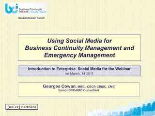 Saskatchewan Forum




                 Using Social Media for
          Business Continuity Management and
                Emergency Management

            Introduction to Enterprise Social Media for the Webinar
                                  on March, 14 2011


                      Georges Cowan, MBCI, CBCP, CRISC, CMC
                              Senior BCP-GRC Consultant




[BC-IT] Partners
 
