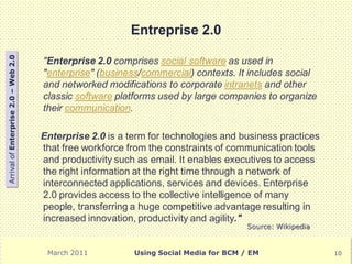 Entreprise 2.0
Arrival of Enterprise 2.0 – Web 2.0




                                      "Enterprise 2.0 comprises social software as used in
                                      "enterprise" (business/commercial) contexts. It includes social
                                      and networked modifications to corporate intranets and other
                                      classic software platforms used by large companies to organize
                                      their communication.

                                      Enterprise 2.0 is a term for technologies and business practices
                                      that free workforce from the constraints of communication tools
                                      and productivity such as email. It enables executives to access
                                      the right information at the right time through a network of
                                      interconnected applications, services and devices. Enterprise
                                      2.0 provides access to the collective intelligence of many
                                      people, transferring a huge competitive advantage resulting in
                                      increased innovation, productivity and agility."
                                                                                       Source: Wikipedia


                                       March 2011          Using Social Media for BCM / EM                 10
 