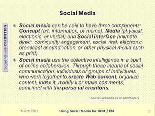 Social Media
                            Social media can be said to have three components:
Social Network DEFINITION




                            Concept (art, information, or meme), Media (physical,
                            electronic, or verbal) and Social interface (intimate
                            direct, community engagement, social viral, electronic
                            broadcast or syndication, or other physical media such
                            as print).
                            Social media use the collective intelligence in a spirit
                            of online collaboration. Through these means of social
                            communication, individuals or groups of individuals
                            who work together to create Web content, organize
                            content, index it, modify it or make comments,
                            combined with the personal creations.
                                                               [Source: Wikipedia as of 2009/10/07]




                            March 2011        Using Social Media for BCM / EM                         13
 
