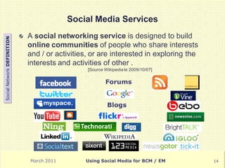 Social Media Services
                            A social networking service is designed to build
Social Network DEFINITION




                            online communities of people who share interests
                            and / or activities, or are interested in exploring the
                            interests and activities of other .
                                               [Source Wikipedia le 2009/10/07]

                                                       Forums


                                                        Blogs




                            March 2011        Using Social Media for BCM / EM         14
 