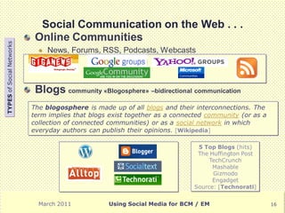 Social Communication on the Web . . .
                            Online Communities
TYPES of Social Networks




                                News, Forums, RSS, Podcasts, Webcasts




                            Blogs community «Blogosphere» –bidirectional communication
                           The blogosphere is made up of all blogs and their interconnections. The
                           term implies that blogs exist together as a connected community (or as a
                           collection of connected communities) or as a social network in which
                           everyday authors can publish their opinions. [Wikipedia]

                                                                             5 Top Blogs (hits)
                                                                             The Huffington Post
                                                                                 TechCrunch
                                                                                  Mashable
                                                                                  Gizmodo
                                                                                  Engadget
                                                                            Source: [Technorati]


                             March 2011           Using Social Media for BCM / EM                     16
 