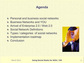 Agenda


Personal and business social networks
Business Networks and YOU
Arrival of Enterprise 2.0 / Web 2.0
Social Network Definitions
Types / categories of social networks
Implementation roadmap
Conclusion




March 2011      Using Social Media for BCM / EM   2
 