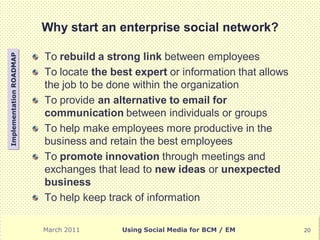 Why start an enterprise social network?

                         To rebuild a strong link between employees
Implementation ROADMAP




                         To locate the best expert or information that allows
                         the job to be done within the organization
                         To provide an alternative to email for
                         communication between individuals or groups
                         To help make employees more productive in the
                         business and retain the best employees
                         To promote innovation through meetings and
                         exchanges that lead to new ideas or unexpected
                         business
                         To help keep track of information

                         March 2011      Using Social Media for BCM / EM        20
 