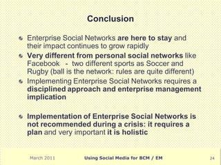 Conclusion

Enterprise Social Networks are here to stay and
their impact continues to grow rapidly
Very different from personal social networks like
Facebook - two different sports as Soccer and
Rugby (ball is the network: rules are quite different)
Implementing Enterprise Social Networks requires a
disciplined approach and enterprise management
implication

Implementation of Enterprise Social Networks is
not recommended during a crisis: it requires a
plan and very important it is holistic


March 2011       Using Social Media for BCM / EM         24
 