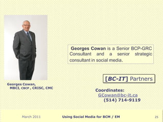 Georges Cowan is a Senior BCP-GRC
                              Consultant and a senior strategic
                              consultant in social media.



                                                 [BC-IT] Partners
Georges Cowan,
 MBCI, CBCP , CRISC, CMC
                                            Coordinates:
                                             GCowan@bc-it.ca
                                               (514) 714-9119



       March 2011          Using Social Media for BCM / EM          25
 
