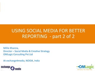 USING	
  SOCIAL	
  MEDIA	
  FOR	
  BETTER	
  
REPORTING	
  	
  -­‐	
  part	
  2	
  of	
  2	
  
Millie	
  Khanna,	
  
Director	
  –	
  Social	
  Media	
  &	
  CreaFve	
  Strategy	
  
OMLogic	
  ConsulFng	
  Pvt	
  Ltd	
  
	
  
At	
  exchange4media,	
  NOIDA,	
  India	
  

 
