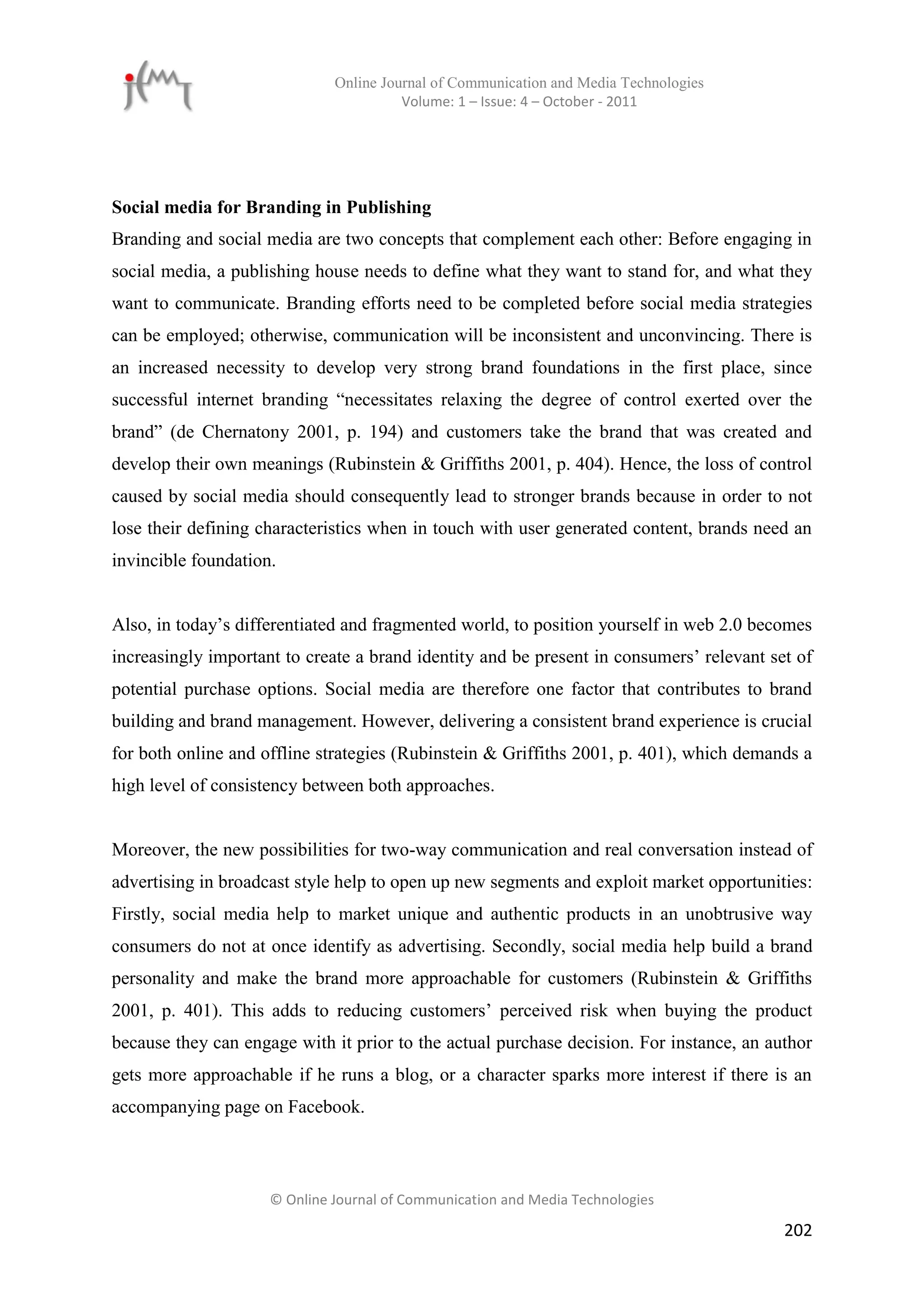 Online Journal of Communication and Media Technologies
                                        Volume: 1 – Issue: 4 – October - 2011




Social media for Branding in Publishing
Branding and social media are two concepts that complement each other: Before engaging in
social media, a publishing house needs to define what they want to stand for, and what they
want to communicate. Branding efforts need to be completed before social media strategies
can be employed; otherwise, communication will be inconsistent and unconvincing. There is
an increased necessity to develop very strong brand foundations in the first place, since
successful internet branding “necessitates relaxing the degree of control exerted over the
brand” (de Chernatony 2001, p. 194) and customers take the brand that was created and
develop their own meanings (Rubinstein & Griffiths 2001, p. 404). Hence, the loss of control
caused by social media should consequently lead to stronger brands because in order to not
lose their defining characteristics when in touch with user generated content, brands need an
invincible foundation.


Also, in today’s differentiated and fragmented world, to position yourself in web 2.0 becomes
increasingly important to create a brand identity and be present in consumers’ relevant set of
potential purchase options. Social media are therefore one factor that contributes to brand
building and brand management. However, delivering a consistent brand experience is crucial
for both online and offline strategies (Rubinstein & Griffiths 2001, p. 401), which demands a
high level of consistency between both approaches.


Moreover, the new possibilities for two-way communication and real conversation instead of
advertising in broadcast style help to open up new segments and exploit market opportunities:
Firstly, social media help to market unique and authentic products in an unobtrusive way
consumers do not at once identify as advertising. Secondly, social media help build a brand
personality and make the brand more approachable for customers (Rubinstein & Griffiths
2001, p. 401). This adds to reducing customers’ perceived risk when buying the product
because they can engage with it prior to the actual purchase decision. For instance, an author
gets more approachable if he runs a blog, or a character sparks more interest if there is an
accompanying page on Facebook.



                     © Online Journal of Communication and Media Technologies

                                                                                          202
 