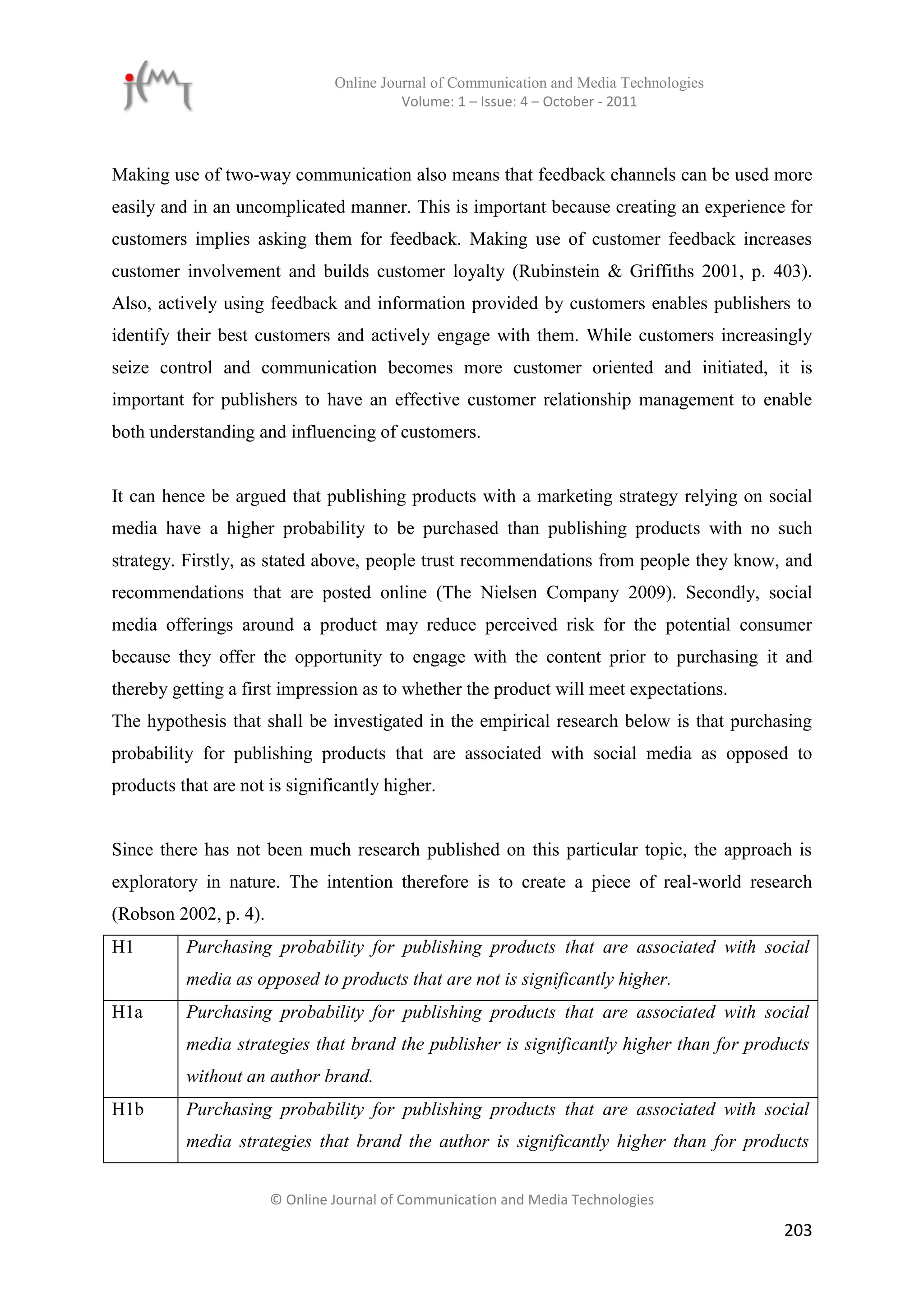 Online Journal of Communication and Media Technologies
                                          Volume: 1 – Issue: 4 – October - 2011



Making use of two-way communication also means that feedback channels can be used more
easily and in an uncomplicated manner. This is important because creating an experience for
customers implies asking them for feedback. Making use of customer feedback increases
customer involvement and builds customer loyalty (Rubinstein & Griffiths 2001, p. 403).
Also, actively using feedback and information provided by customers enables publishers to
identify their best customers and actively engage with them. While customers increasingly
seize control and communication becomes more customer oriented and initiated, it is
important for publishers to have an effective customer relationship management to enable
both understanding and influencing of customers.


It can hence be argued that publishing products with a marketing strategy relying on social
media have a higher probability to be purchased than publishing products with no such
strategy. Firstly, as stated above, people trust recommendations from people they know, and
recommendations that are posted online (The Nielsen Company 2009). Secondly, social
media offerings around a product may reduce perceived risk for the potential consumer
because they offer the opportunity to engage with the content prior to purchasing it and
thereby getting a first impression as to whether the product will meet expectations.
The hypothesis that shall be investigated in the empirical research below is that purchasing
probability for publishing products that are associated with social media as opposed to
products that are not is significantly higher.


Since there has not been much research published on this particular topic, the approach is
exploratory in nature. The intention therefore is to create a piece of real-world research
(Robson 2002, p. 4).
H1        Purchasing probability for publishing products that are associated with social
          media as opposed to products that are not is significantly higher.
H1a       Purchasing probability for publishing products that are associated with social
          media strategies that brand the publisher is significantly higher than for products
          without an author brand.
H1b       Purchasing probability for publishing products that are associated with social
          media strategies that brand the author is significantly higher than for products


                       © Online Journal of Communication and Media Technologies

                                                                                         203
 