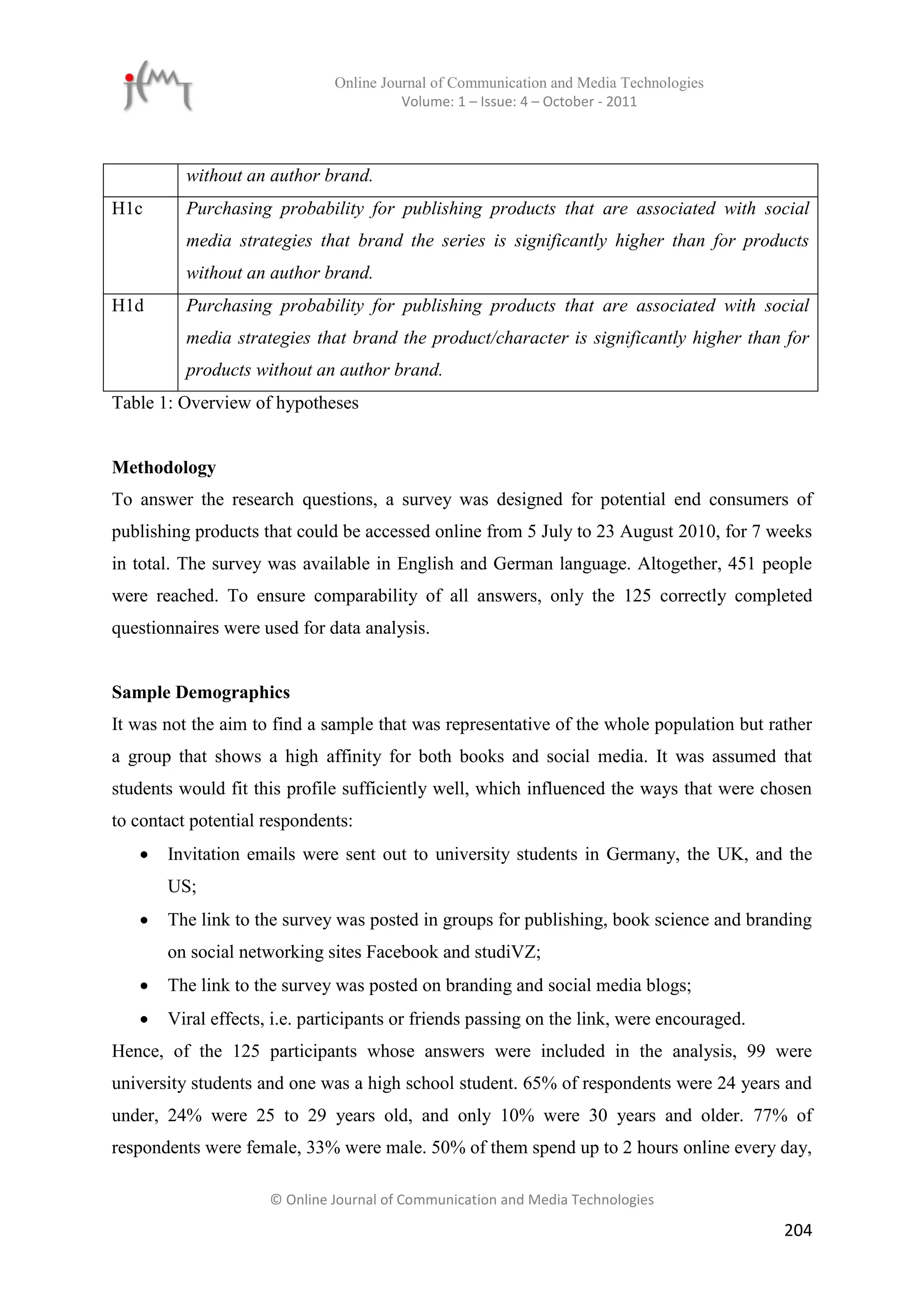 Online Journal of Communication and Media Technologies
                                        Volume: 1 – Issue: 4 – October - 2011



          without an author brand.
H1c       Purchasing probability for publishing products that are associated with social
          media strategies that brand the series is significantly higher than for products
          without an author brand.
H1d       Purchasing probability for publishing products that are associated with social
          media strategies that brand the product/character is significantly higher than for
          products without an author brand.
Table 1: Overview of hypotheses


Methodology
To answer the research questions, a survey was designed for potential end consumers of
publishing products that could be accessed online from 5 July to 23 August 2010, for 7 weeks
in total. The survey was available in English and German language. Altogether, 451 people
were reached. To ensure comparability of all answers, only the 125 correctly completed
questionnaires were used for data analysis.


Sample Demographics
It was not the aim to find a sample that was representative of the whole population but rather
a group that shows a high affinity for both books and social media. It was assumed that
students would fit this profile sufficiently well, which influenced the ways that were chosen
to contact potential respondents:
      Invitation emails were sent out to university students in Germany, the UK, and the
       US;
      The link to the survey was posted in groups for publishing, book science and branding
       on social networking sites Facebook and studiVZ;
      The link to the survey was posted on branding and social media blogs;
      Viral effects, i.e. participants or friends passing on the link, were encouraged.
Hence, of the 125 participants whose answers were included in the analysis, 99 were
university students and one was a high school student. 65% of respondents were 24 years and
under, 24% were 25 to 29 years old, and only 10% were 30 years and older. 77% of
respondents were female, 33% were male. 50% of them spend up to 2 hours online every day,

                     © Online Journal of Communication and Media Technologies

                                                                                           204
 