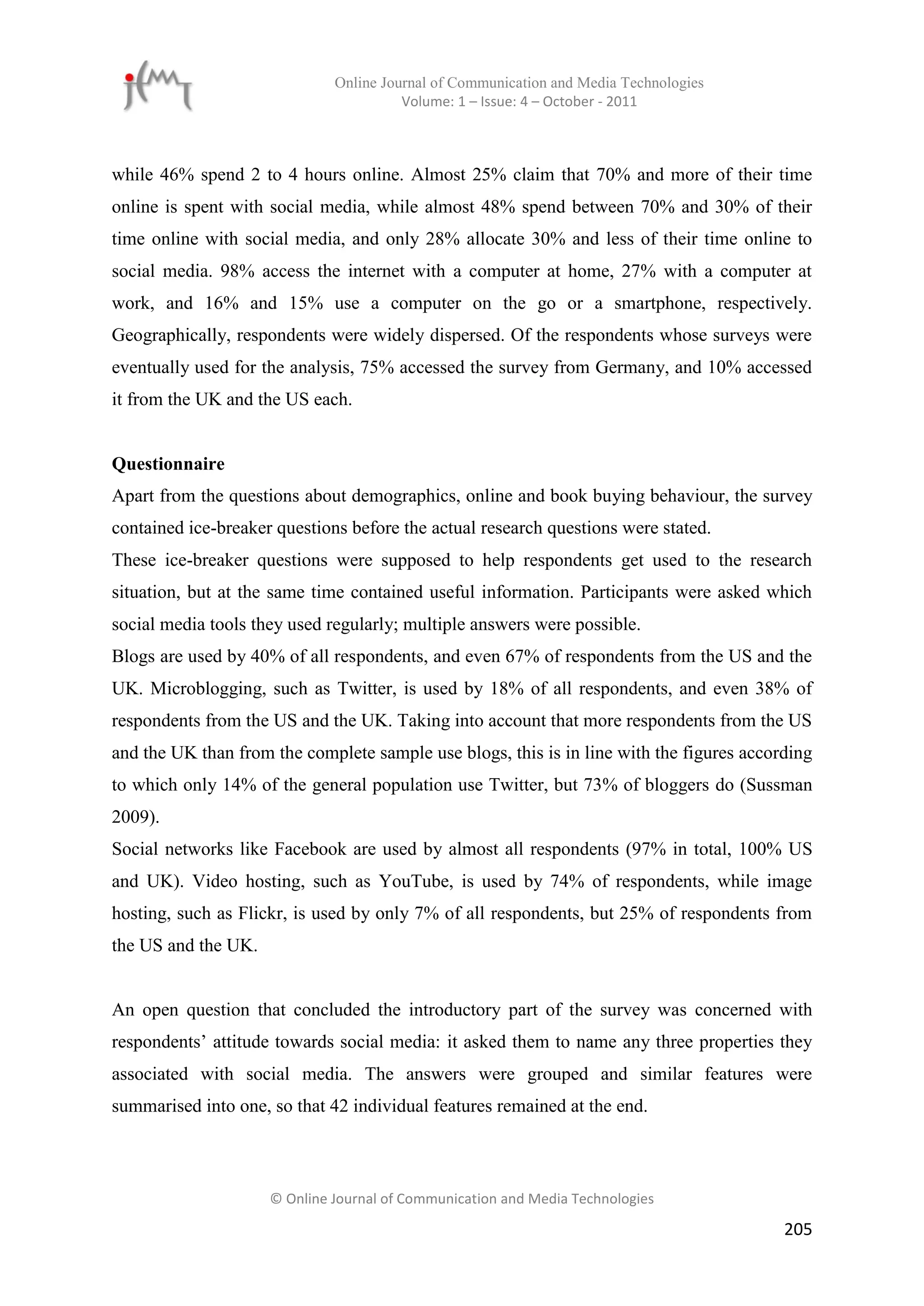 Online Journal of Communication and Media Technologies
                                        Volume: 1 – Issue: 4 – October - 2011



while 46% spend 2 to 4 hours online. Almost 25% claim that 70% and more of their time
online is spent with social media, while almost 48% spend between 70% and 30% of their
time online with social media, and only 28% allocate 30% and less of their time online to
social media. 98% access the internet with a computer at home, 27% with a computer at
work, and 16% and 15% use a computer on the go or a smartphone, respectively.
Geographically, respondents were widely dispersed. Of the respondents whose surveys were
eventually used for the analysis, 75% accessed the survey from Germany, and 10% accessed
it from the UK and the US each.


Questionnaire
Apart from the questions about demographics, online and book buying behaviour, the survey
contained ice-breaker questions before the actual research questions were stated.
These ice-breaker questions were supposed to help respondents get used to the research
situation, but at the same time contained useful information. Participants were asked which
social media tools they used regularly; multiple answers were possible.
Blogs are used by 40% of all respondents, and even 67% of respondents from the US and the
UK. Microblogging, such as Twitter, is used by 18% of all respondents, and even 38% of
respondents from the US and the UK. Taking into account that more respondents from the US
and the UK than from the complete sample use blogs, this is in line with the figures according
to which only 14% of the general population use Twitter, but 73% of bloggers do (Sussman
2009).
Social networks like Facebook are used by almost all respondents (97% in total, 100% US
and UK). Video hosting, such as YouTube, is used by 74% of respondents, while image
hosting, such as Flickr, is used by only 7% of all respondents, but 25% of respondents from
the US and the UK.


An open question that concluded the introductory part of the survey was concerned with
respondents’ attitude towards social media: it asked them to name any three properties they
associated with social media. The answers were grouped and similar features were
summarised into one, so that 42 individual features remained at the end.



                     © Online Journal of Communication and Media Technologies

                                                                                          205
 