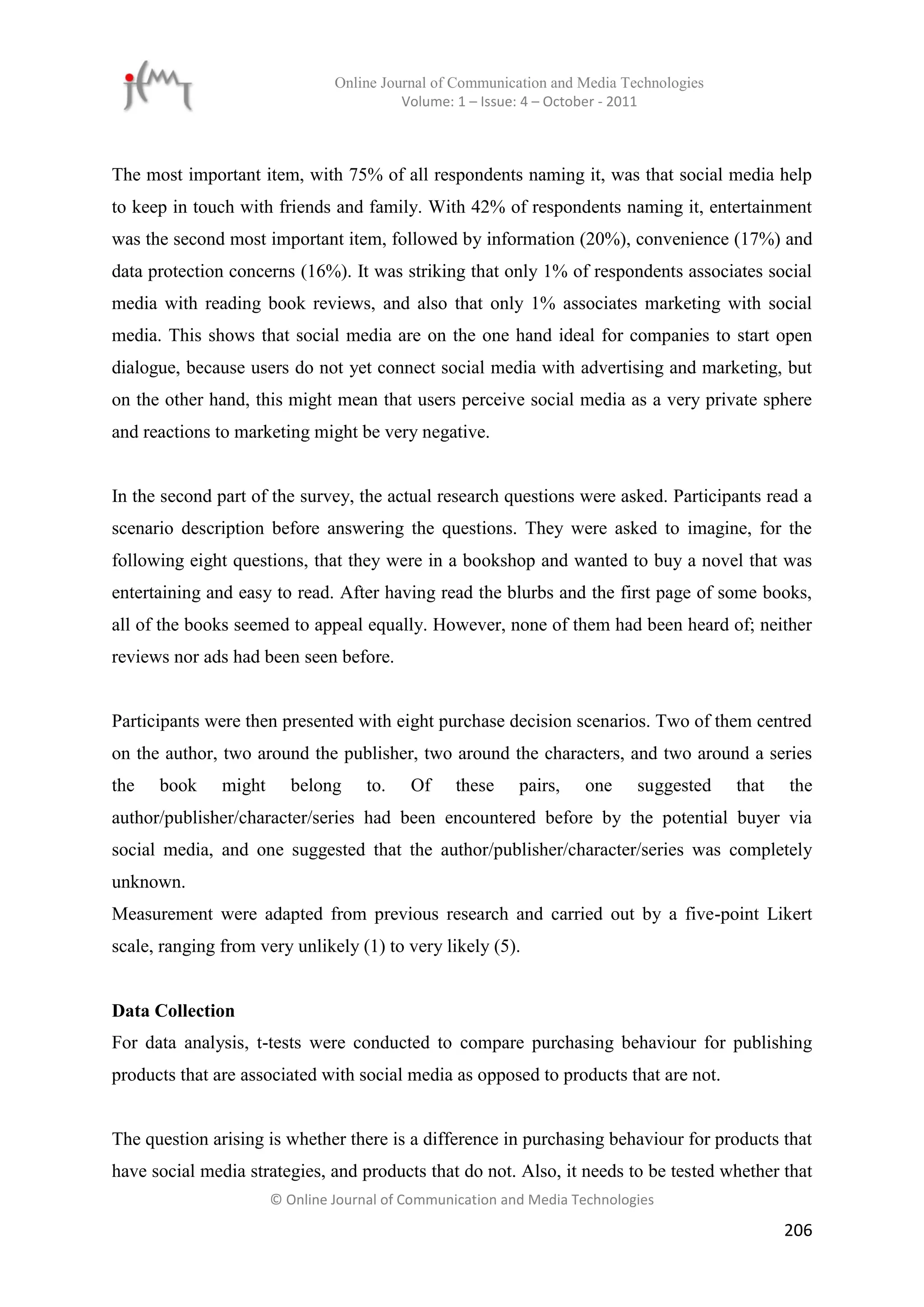 Online Journal of Communication and Media Technologies
                                          Volume: 1 – Issue: 4 – October - 2011



The most important item, with 75% of all respondents naming it, was that social media help
to keep in touch with friends and family. With 42% of respondents naming it, entertainment
was the second most important item, followed by information (20%), convenience (17%) and
data protection concerns (16%). It was striking that only 1% of respondents associates social
media with reading book reviews, and also that only 1% associates marketing with social
media. This shows that social media are on the one hand ideal for companies to start open
dialogue, because users do not yet connect social media with advertising and marketing, but
on the other hand, this might mean that users perceive social media as a very private sphere
and reactions to marketing might be very negative.


In the second part of the survey, the actual research questions were asked. Participants read a
scenario description before answering the questions. They were asked to imagine, for the
following eight questions, that they were in a bookshop and wanted to buy a novel that was
entertaining and easy to read. After having read the blurbs and the first page of some books,
all of the books seemed to appeal equally. However, none of them had been heard of; neither
reviews nor ads had been seen before.


Participants were then presented with eight purchase decision scenarios. Two of them centred
on the author, two around the publisher, two around the characters, and two around a series
the   book     might      belong     to.   Of     these    pairs,   one     suggested    that   the
author/publisher/character/series had been encountered before by the potential buyer via
social media, and one suggested that the author/publisher/character/series was completely
unknown.
Measurement were adapted from previous research and carried out by a five-point Likert
scale, ranging from very unlikely (1) to very likely (5).


Data Collection
For data analysis, t-tests were conducted to compare purchasing behaviour for publishing
products that are associated with social media as opposed to products that are not.


The question arising is whether there is a difference in purchasing behaviour for products that
have social media strategies, and products that do not. Also, it needs to be tested whether that
                       © Online Journal of Communication and Media Technologies

                                                                                                206
 
