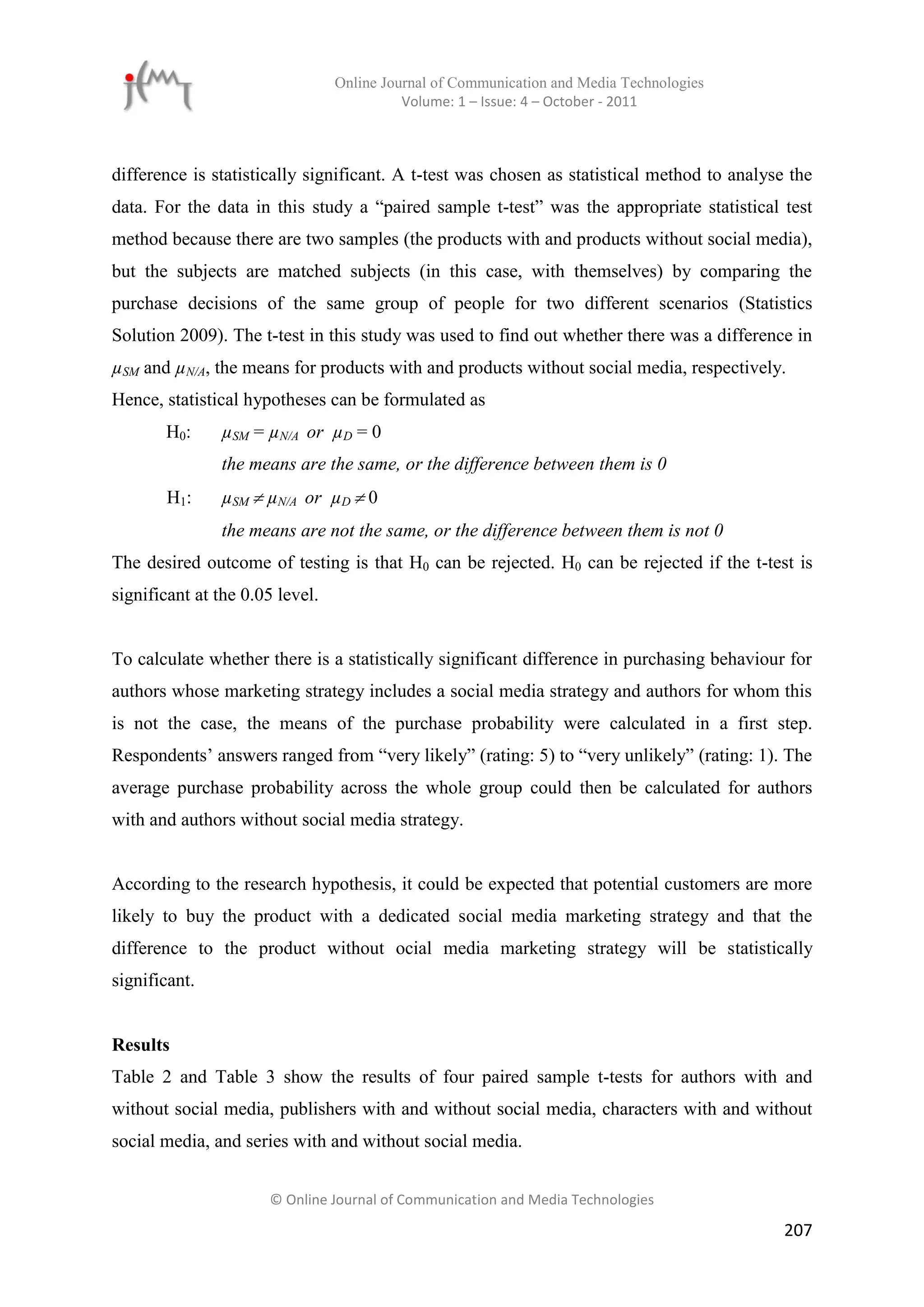 Online Journal of Communication and Media Technologies
                                           Volume: 1 – Issue: 4 – October - 2011



difference is statistically significant. A t-test was chosen as statistical method to analyse the
data. For the data in this study a “paired sample t-test” was the appropriate statistical test
method because there are two samples (the products with and products without social media),
but the subjects are matched subjects (in this case, with themselves) by comparing the
purchase decisions of the same group of people for two different scenarios (Statistics
Solution 2009). The t-test in this study was used to find out whether there was a difference in
µSM and µN/A, the means for products with and products without social media, respectively.
Hence, statistical hypotheses can be formulated as
       H0:     µSM = µN/A or µD = 0
               the means are the same, or the difference between them is 0
       H1:     µSM  µN/A or µD  0
               the means are not the same, or the difference between them is not 0
The desired outcome of testing is that H0 can be rejected. H0 can be rejected if the t-test is
significant at the 0.05 level.


To calculate whether there is a statistically significant difference in purchasing behaviour for
authors whose marketing strategy includes a social media strategy and authors for whom this
is not the case, the means of the purchase probability were calculated in a first step.
Respondents’ answers ranged from “very likely” (rating: 5) to “very unlikely” (rating: 1). The
average purchase probability across the whole group could then be calculated for authors
with and authors without social media strategy.


According to the research hypothesis, it could be expected that potential customers are more
likely to buy the product with a dedicated social media marketing strategy and that the
difference to the product without ocial media marketing strategy will be statistically
significant.


Results
Table 2 and Table 3 show the results of four paired sample t-tests for authors with and
without social media, publishers with and without social media, characters with and without
social media, and series with and without social media.


                      © Online Journal of Communication and Media Technologies

                                                                                             207
 
