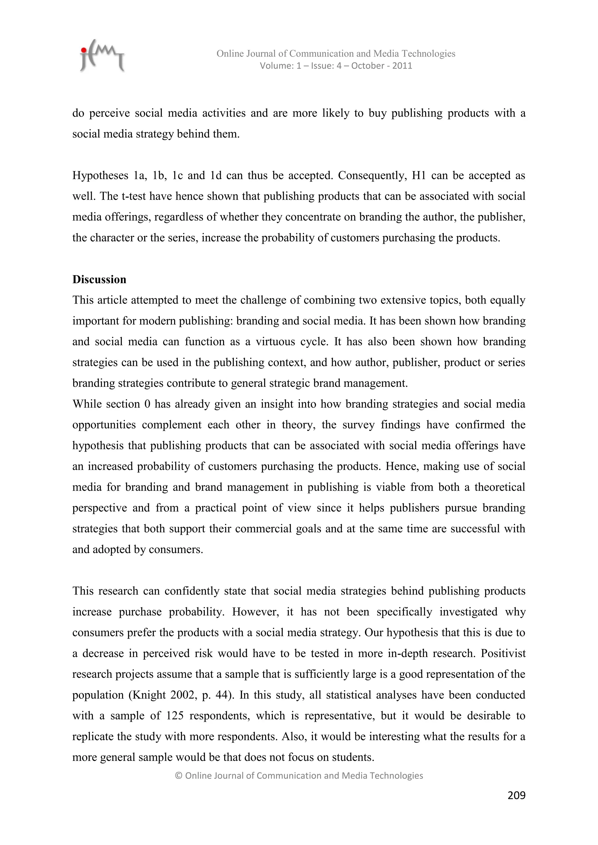 Online Journal of Communication and Media Technologies
                                        Volume: 1 – Issue: 4 – October - 2011



do perceive social media activities and are more likely to buy publishing products with a
social media strategy behind them.


Hypotheses 1a, 1b, 1c and 1d can thus be accepted. Consequently, H1 can be accepted as
well. The t-test have hence shown that publishing products that can be associated with social
media offerings, regardless of whether they concentrate on branding the author, the publisher,
the character or the series, increase the probability of customers purchasing the products.


Discussion
This article attempted to meet the challenge of combining two extensive topics, both equally
important for modern publishing: branding and social media. It has been shown how branding
and social media can function as a virtuous cycle. It has also been shown how branding
strategies can be used in the publishing context, and how author, publisher, product or series
branding strategies contribute to general strategic brand management.
While section 0 has already given an insight into how branding strategies and social media
opportunities complement each other in theory, the survey findings have confirmed the
hypothesis that publishing products that can be associated with social media offerings have
an increased probability of customers purchasing the products. Hence, making use of social
media for branding and brand management in publishing is viable from both a theoretical
perspective and from a practical point of view since it helps publishers pursue branding
strategies that both support their commercial goals and at the same time are successful with
and adopted by consumers.


This research can confidently state that social media strategies behind publishing products
increase purchase probability. However, it has not been specifically investigated why
consumers prefer the products with a social media strategy. Our hypothesis that this is due to
a decrease in perceived risk would have to be tested in more in-depth research. Positivist
research projects assume that a sample that is sufficiently large is a good representation of the
population (Knight 2002, p. 44). In this study, all statistical analyses have been conducted
with a sample of 125 respondents, which is representative, but it would be desirable to
replicate the study with more respondents. Also, it would be interesting what the results for a
more general sample would be that does not focus on students.
                     © Online Journal of Communication and Media Technologies

                                                                                              209
 