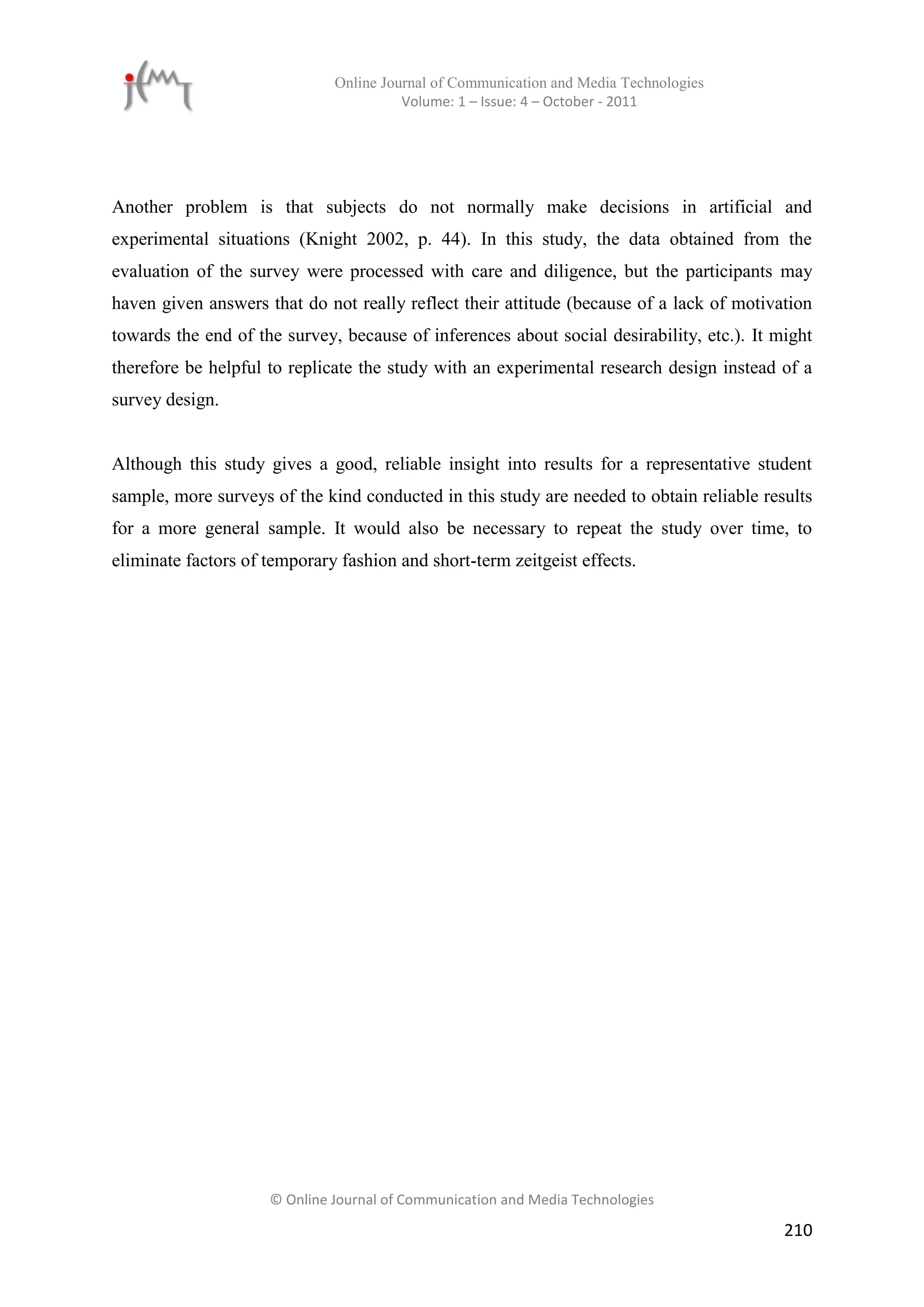 Online Journal of Communication and Media Technologies
                                        Volume: 1 – Issue: 4 – October - 2011




Another problem is that subjects do not normally make decisions in artificial and
experimental situations (Knight 2002, p. 44). In this study, the data obtained from the
evaluation of the survey were processed with care and diligence, but the participants may
haven given answers that do not really reflect their attitude (because of a lack of motivation
towards the end of the survey, because of inferences about social desirability, etc.). It might
therefore be helpful to replicate the study with an experimental research design instead of a
survey design.


Although this study gives a good, reliable insight into results for a representative student
sample, more surveys of the kind conducted in this study are needed to obtain reliable results
for a more general sample. It would also be necessary to repeat the study over time, to
eliminate factors of temporary fashion and short-term zeitgeist effects.




                     © Online Journal of Communication and Media Technologies

                                                                                           210
 