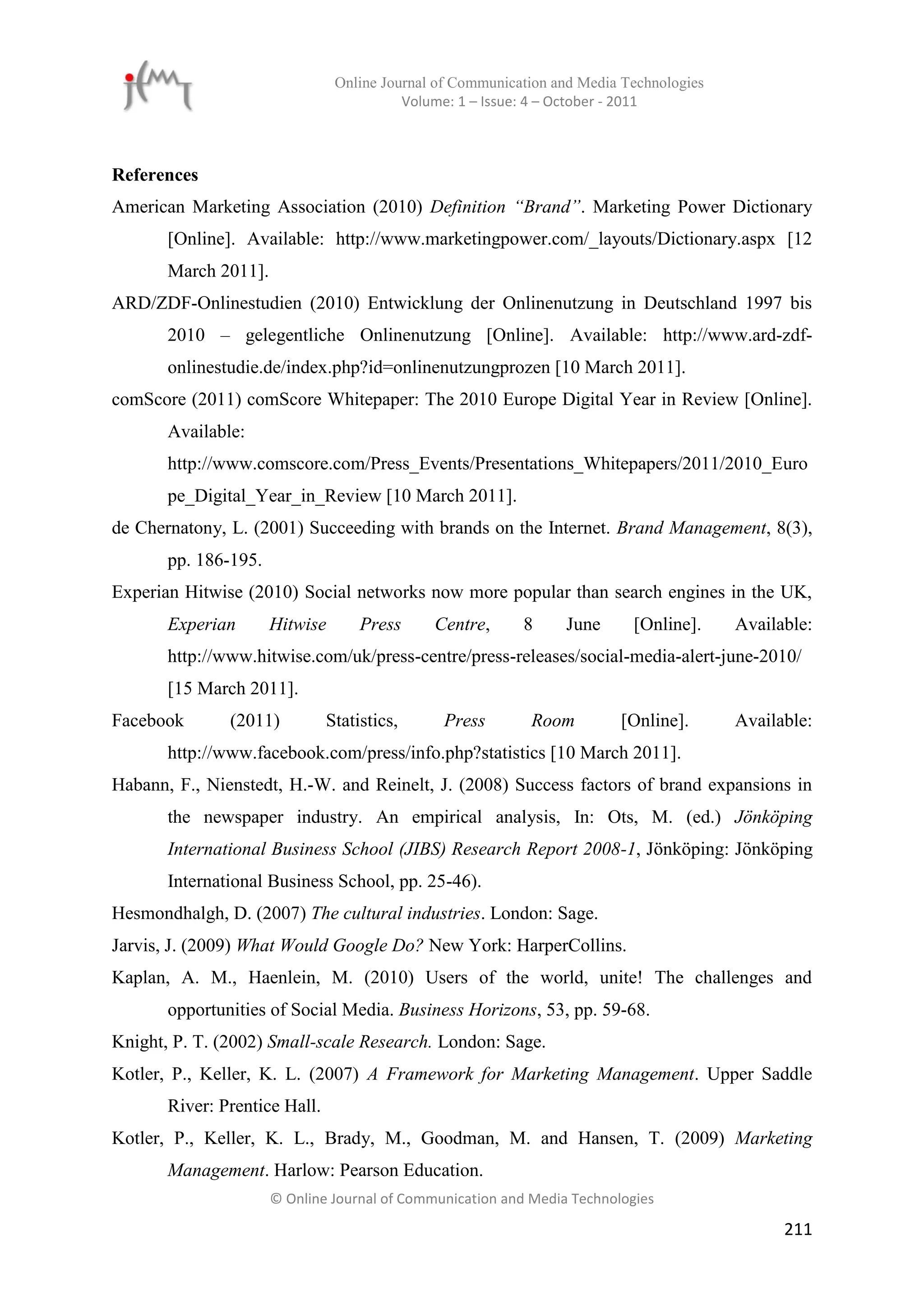 Online Journal of Communication and Media Technologies
                                          Volume: 1 – Issue: 4 – October - 2011



References
American Marketing Association (2010) Definition “Brand”. Marketing Power Dictionary
       [Online]. Available: http://www.marketingpower.com/_layouts/Dictionary.aspx [12
       March 2011].
ARD/ZDF-Onlinestudien (2010) Entwicklung der Onlinenutzung in Deutschland 1997 bis
       2010 – gelegentliche Onlinenutzung [Online]. Available: http://www.ard-zdf-
       onlinestudie.de/index.php?id=onlinenutzungprozen [10 March 2011].
comScore (2011) comScore Whitepaper: The 2010 Europe Digital Year in Review [Online].
       Available:
       http://www.comscore.com/Press_Events/Presentations_Whitepapers/2011/2010_Euro
       pe_Digital_Year_in_Review [10 March 2011].
de Chernatony, L. (2001) Succeeding with brands on the Internet. Brand Management, 8(3),
       pp. 186-195.
Experian Hitwise (2010) Social networks now more popular than search engines in the UK,
       Experian       Hitwise       Press     Centre,      8     June      [Online].     Available:
       http://www.hitwise.com/uk/press-centre/press-releases/social-media-alert-june-2010/
       [15 March 2011].
Facebook       (2011)          Statistics,     Press        Room         [Online].       Available:
       http://www.facebook.com/press/info.php?statistics [10 March 2011].
Habann, F., Nienstedt, H.-W. and Reinelt, J. (2008) Success factors of brand expansions in
       the newspaper industry. An empirical analysis, In: Ots, M. (ed.) Jönköping
       International Business School (JIBS) Research Report 2008-1, Jönköping: Jönköping
       International Business School, pp. 25-46).
Hesmondhalgh, D. (2007) The cultural industries. London: Sage.
Jarvis, J. (2009) What Would Google Do? New York: HarperCollins.
Kaplan, A. M., Haenlein, M. (2010) Users of the world, unite! The challenges and
       opportunities of Social Media. Business Horizons, 53, pp. 59-68.
Knight, P. T. (2002) Small-scale Research. London: Sage.
Kotler, P., Keller, K. L. (2007) A Framework for Marketing Management. Upper Saddle
       River: Prentice Hall.
Kotler, P., Keller, K. L., Brady, M., Goodman, M. and Hansen, T. (2009) Marketing
       Management. Harlow: Pearson Education.
                      © Online Journal of Communication and Media Technologies

                                                                                               211
 