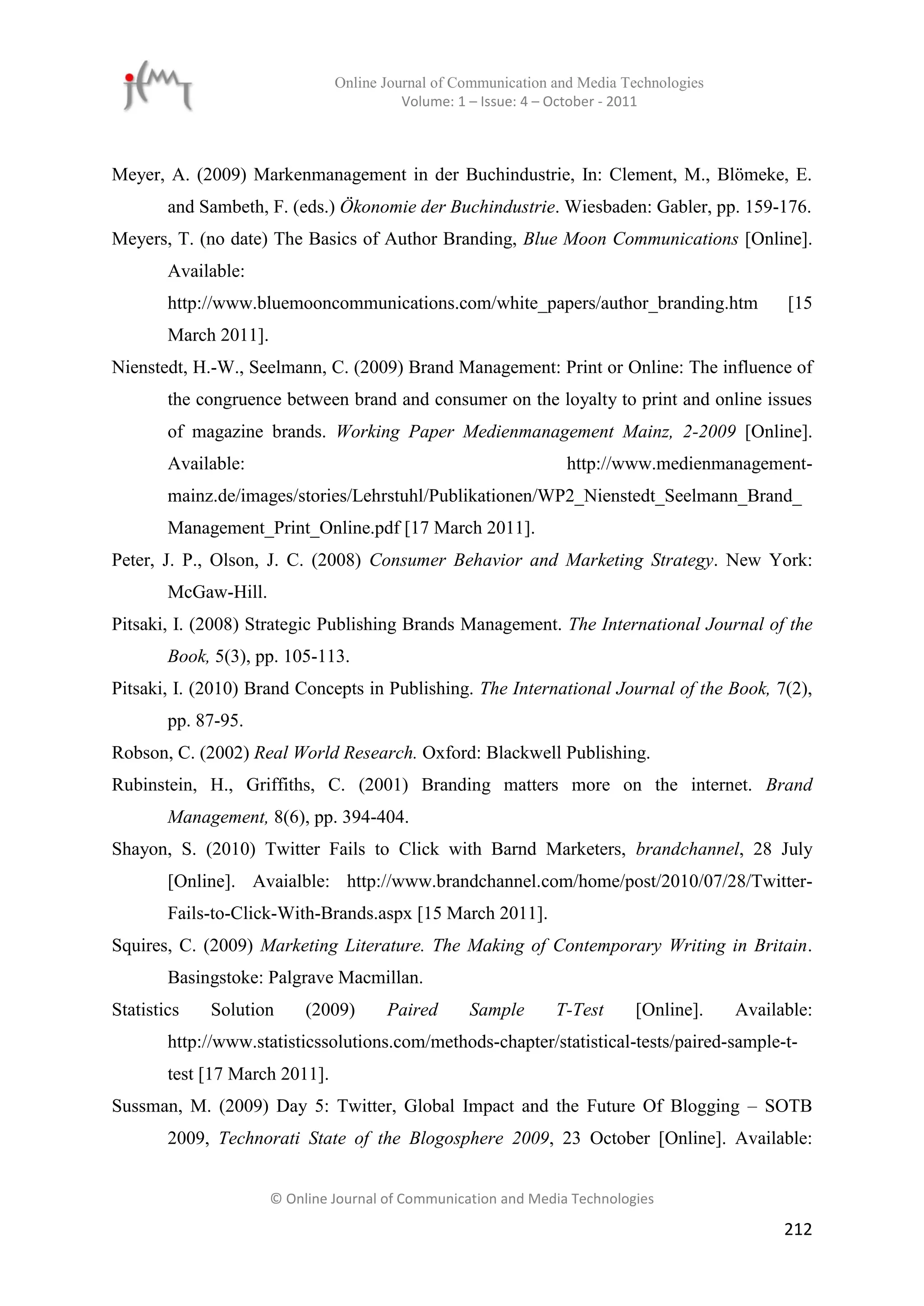 Online Journal of Communication and Media Technologies
                                          Volume: 1 – Issue: 4 – October - 2011



Meyer, A. (2009) Markenmanagement in der Buchindustrie, In: Clement, M., Blömeke, E.
        and Sambeth, F. (eds.) Ökonomie der Buchindustrie. Wiesbaden: Gabler, pp. 159-176.
Meyers, T. (no date) The Basics of Author Branding, Blue Moon Communications [Online].
        Available:
        http://www.bluemooncommunications.com/white_papers/author_branding.htm                 [15
        March 2011].
Nienstedt, H.-W., Seelmann, C. (2009) Brand Management: Print or Online: The influence of
        the congruence between brand and consumer on the loyalty to print and online issues
        of magazine brands. Working Paper Medienmanagement Mainz, 2-2009 [Online].
        Available:                                                http://www.medienmanagement-
        mainz.de/images/stories/Lehrstuhl/Publikationen/WP2_Nienstedt_Seelmann_Brand_
        Management_Print_Online.pdf [17 March 2011].
Peter, J. P., Olson, J. C. (2008) Consumer Behavior and Marketing Strategy. New York:
        McGaw-Hill.
Pitsaki, I. (2008) Strategic Publishing Brands Management. The International Journal of the
        Book, 5(3), pp. 105-113.
Pitsaki, I. (2010) Brand Concepts in Publishing. The International Journal of the Book, 7(2),
        pp. 87-95.
Robson, C. (2002) Real World Research. Oxford: Blackwell Publishing.
Rubinstein, H., Griffiths, C. (2001) Branding matters more on the internet. Brand
        Management, 8(6), pp. 394-404.
Shayon, S. (2010) Twitter Fails to Click with Barnd Marketers, brandchannel, 28 July
        [Online]. Avaialble: http://www.brandchannel.com/home/post/2010/07/28/Twitter-
        Fails-to-Click-With-Brands.aspx [15 March 2011].
Squires, C. (2009) Marketing Literature. The Making of Contemporary Writing in Britain.
        Basingstoke: Palgrave Macmillan.
Statistics   Solution       (2009)      Paired      Sample      T-Test      [Online].    Available:
        http://www.statisticssolutions.com/methods-chapter/statistical-tests/paired-sample-t-
        test [17 March 2011].
Sussman, M. (2009) Day 5: Twitter, Global Impact and the Future Of Blogging – SOTB
        2009, Technorati State of the Blogosphere 2009, 23 October [Online]. Available:


                       © Online Journal of Communication and Media Technologies

                                                                                               212
 