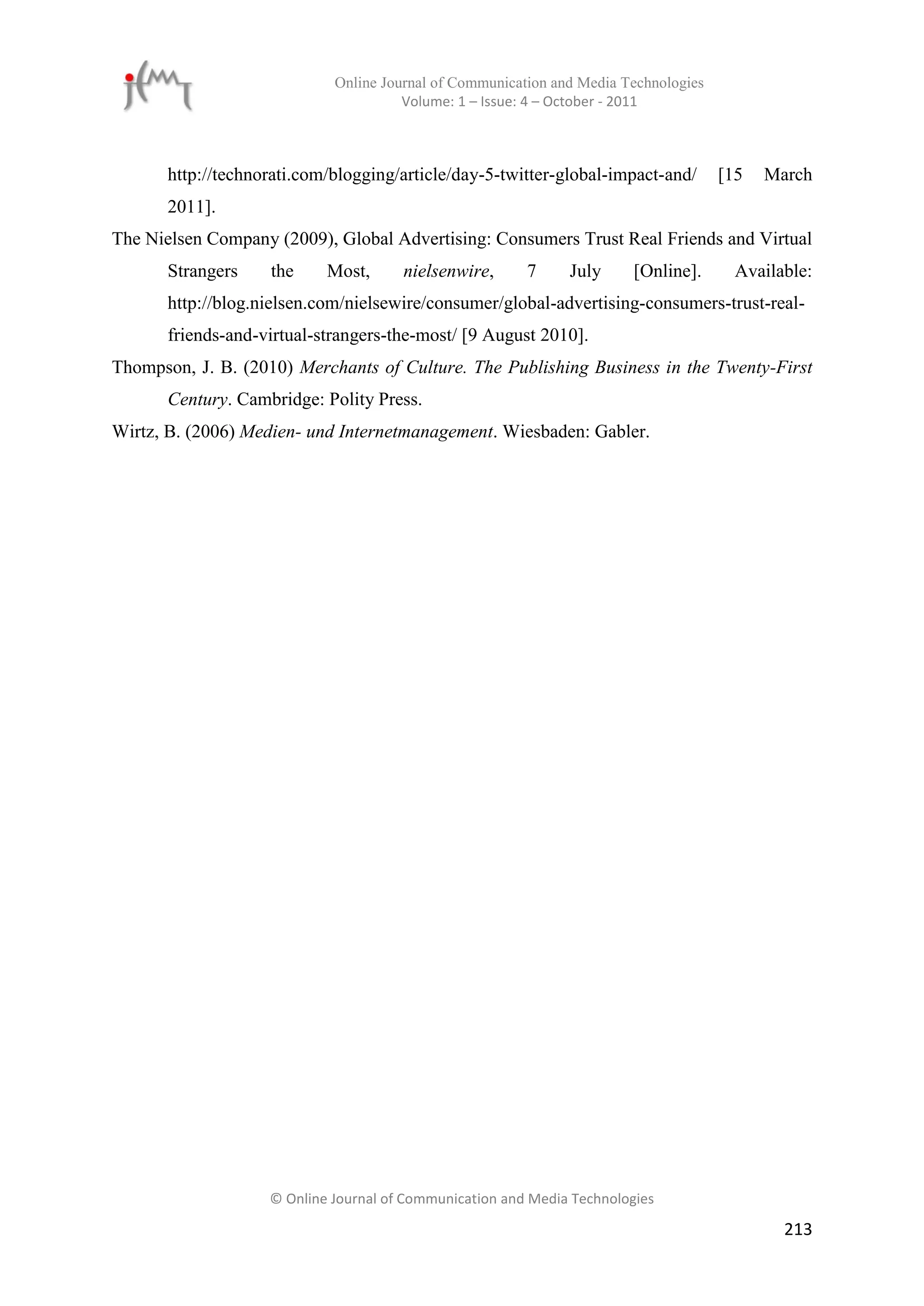 Online Journal of Communication and Media Technologies
                                       Volume: 1 – Issue: 4 – October - 2011



       http://technorati.com/blogging/article/day-5-twitter-global-impact-and/        [15   March
       2011].
The Nielsen Company (2009), Global Advertising: Consumers Trust Real Friends and Virtual
       Strangers    the     Most,      nielsenwire,      7     July      [Online].      Available:
       http://blog.nielsen.com/nielsewire/consumer/global-advertising-consumers-trust-real-
       friends-and-virtual-strangers-the-most/ [9 August 2010].
Thompson, J. B. (2010) Merchants of Culture. The Publishing Business in the Twenty-First
       Century. Cambridge: Polity Press.
Wirtz, B. (2006) Medien- und Internetmanagement. Wiesbaden: Gabler.




                    © Online Journal of Communication and Media Technologies

                                                                                              213
 