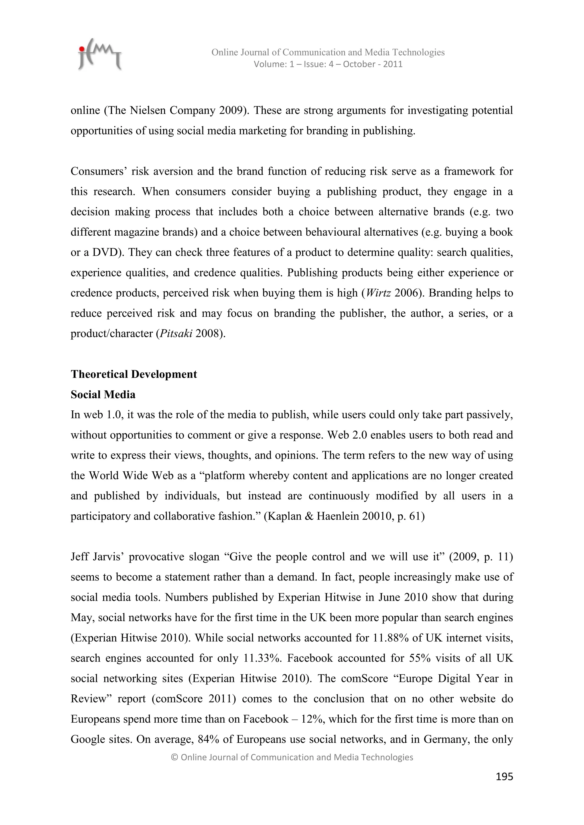 Online Journal of Communication and Media Technologies
                                        Volume: 1 – Issue: 4 – October - 2011



online (The Nielsen Company 2009). These are strong arguments for investigating potential
opportunities of using social media marketing for branding in publishing.


Consumers’ risk aversion and the brand function of reducing risk serve as a framework for
this research. When consumers consider buying a publishing product, they engage in a
decision making process that includes both a choice between alternative brands (e.g. two
different magazine brands) and a choice between behavioural alternatives (e.g. buying a book
or a DVD). They can check three features of a product to determine quality: search qualities,
experience qualities, and credence qualities. Publishing products being either experience or
credence products, perceived risk when buying them is high (Wirtz 2006). Branding helps to
reduce perceived risk and may focus on branding the publisher, the author, a series, or a
product/character (Pitsaki 2008).


Theoretical Development
Social Media
In web 1.0, it was the role of the media to publish, while users could only take part passively,
without opportunities to comment or give a response. Web 2.0 enables users to both read and
write to express their views, thoughts, and opinions. The term refers to the new way of using
the World Wide Web as a “platform whereby content and applications are no longer created
and published by individuals, but instead are continuously modified by all users in a
participatory and collaborative fashion.” (Kaplan & Haenlein 20010, p. 61)


Jeff Jarvis’ provocative slogan “Give the people control and we will use it” (2009, p. 11)
seems to become a statement rather than a demand. In fact, people increasingly make use of
social media tools. Numbers published by Experian Hitwise in June 2010 show that during
May, social networks have for the first time in the UK been more popular than search engines
(Experian Hitwise 2010). While social networks accounted for 11.88% of UK internet visits,
search engines accounted for only 11.33%. Facebook accounted for 55% visits of all UK
social networking sites (Experian Hitwise 2010). The comScore “Europe Digital Year in
Review” report (comScore 2011) comes to the conclusion that on no other website do
Europeans spend more time than on Facebook – 12%, which for the first time is more than on
Google sites. On average, 84% of Europeans use social networks, and in Germany, the only
                     © Online Journal of Communication and Media Technologies

                                                                                            195
 