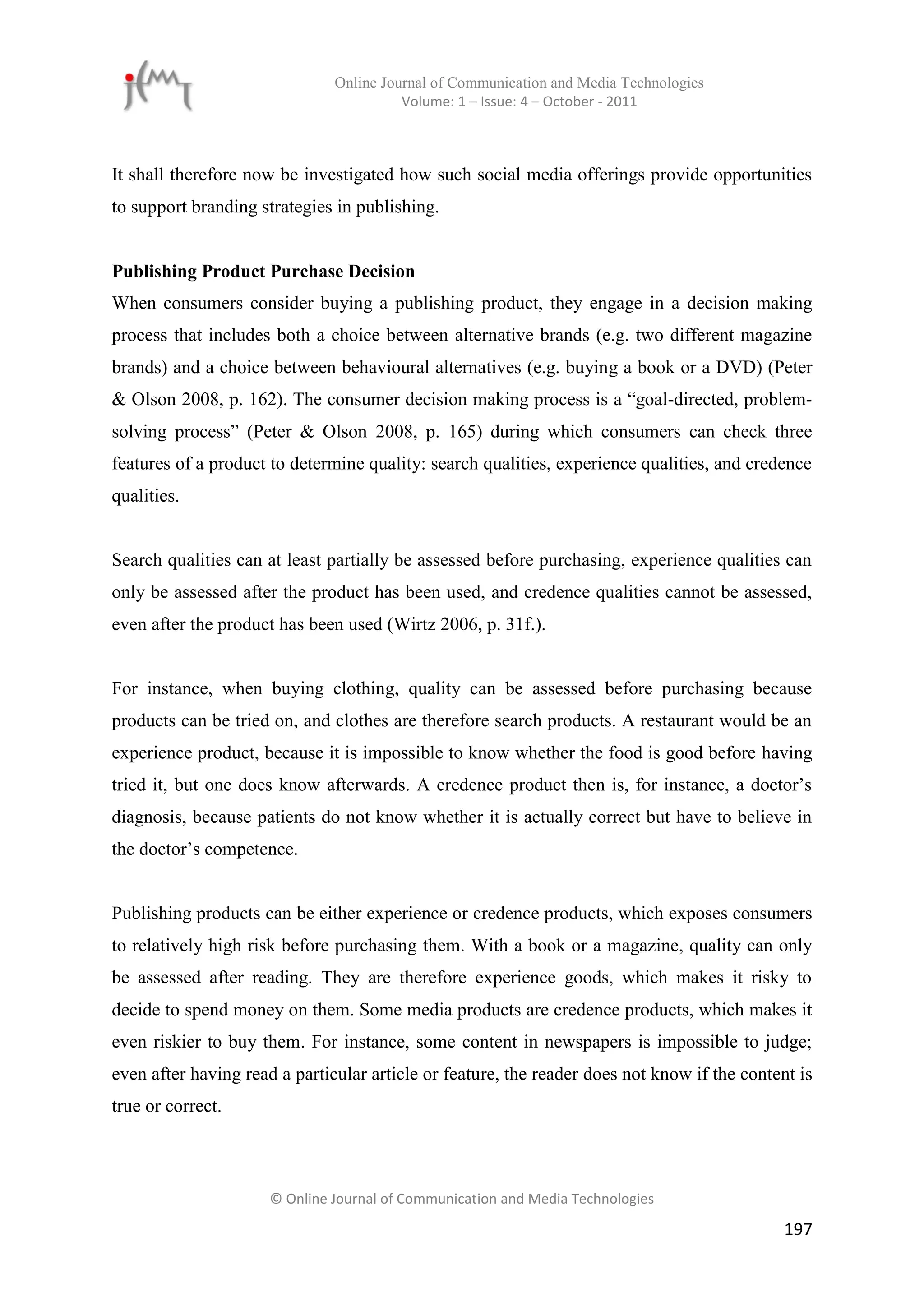 Online Journal of Communication and Media Technologies
                                         Volume: 1 – Issue: 4 – October - 2011



It shall therefore now be investigated how such social media offerings provide opportunities
to support branding strategies in publishing.


Publishing Product Purchase Decision
When consumers consider buying a publishing product, they engage in a decision making
process that includes both a choice between alternative brands (e.g. two different magazine
brands) and a choice between behavioural alternatives (e.g. buying a book or a DVD) (Peter
& Olson 2008, p. 162). The consumer decision making process is a “goal-directed, problem-
solving process” (Peter & Olson 2008, p. 165) during which consumers can check three
features of a product to determine quality: search qualities, experience qualities, and credence
qualities.


Search qualities can at least partially be assessed before purchasing, experience qualities can
only be assessed after the product has been used, and credence qualities cannot be assessed,
even after the product has been used (Wirtz 2006, p. 31f.).


For instance, when buying clothing, quality can be assessed before purchasing because
products can be tried on, and clothes are therefore search products. A restaurant would be an
experience product, because it is impossible to know whether the food is good before having
tried it, but one does know afterwards. A credence product then is, for instance, a doctor’s
diagnosis, because patients do not know whether it is actually correct but have to believe in
the doctor’s competence.


Publishing products can be either experience or credence products, which exposes consumers
to relatively high risk before purchasing them. With a book or a magazine, quality can only
be assessed after reading. They are therefore experience goods, which makes it risky to
decide to spend money on them. Some media products are credence products, which makes it
even riskier to buy them. For instance, some content in newspapers is impossible to judge;
even after having read a particular article or feature, the reader does not know if the content is
true or correct.



                      © Online Journal of Communication and Media Technologies

                                                                                              197
 