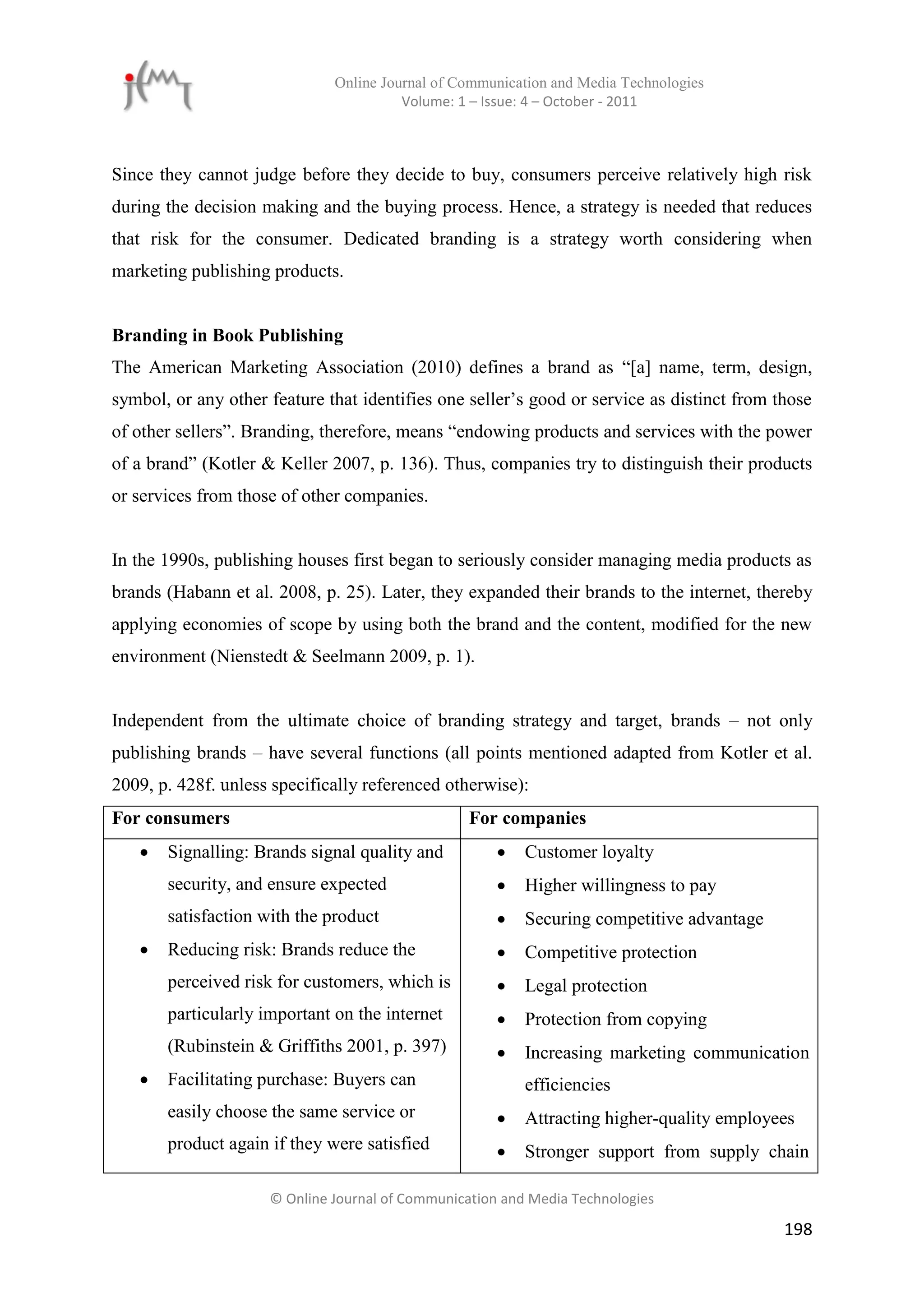 Online Journal of Communication and Media Technologies
                                        Volume: 1 – Issue: 4 – October - 2011



Since they cannot judge before they decide to buy, consumers perceive relatively high risk
during the decision making and the buying process. Hence, a strategy is needed that reduces
that risk for the consumer. Dedicated branding is a strategy worth considering when
marketing publishing products.


Branding in Book Publishing
The American Marketing Association (2010) defines a brand as “[a] name, term, design,
symbol, or any other feature that identifies one seller’s good or service as distinct from those
of other sellers”. Branding, therefore, means “endowing products and services with the power
of a brand” (Kotler & Keller 2007, p. 136). Thus, companies try to distinguish their products
or services from those of other companies.


In the 1990s, publishing houses first began to seriously consider managing media products as
brands (Habann et al. 2008, p. 25). Later, they expanded their brands to the internet, thereby
applying economies of scope by using both the brand and the content, modified for the new
environment (Nienstedt & Seelmann 2009, p. 1).


Independent from the ultimate choice of branding strategy and target, brands – not only
publishing brands – have several functions (all points mentioned adapted from Kotler et al.
2009, p. 428f. unless specifically referenced otherwise):
For consumers                                     For companies
      Signalling: Brands signal quality and             Customer loyalty
       security, and ensure expected                     Higher willingness to pay
       satisfaction with the product                     Securing competitive advantage
      Reducing risk: Brands reduce the                  Competitive protection
       perceived risk for customers, which is            Legal protection
       particularly important on the internet            Protection from copying
       (Rubinstein & Griffiths 2001, p. 397)             Increasing marketing communication
      Facilitating purchase: Buyers can                  efficiencies
       easily choose the same service or                 Attracting higher-quality employees
       product again if they were satisfied              Stronger support from supply chain

                     © Online Journal of Communication and Media Technologies

                                                                                            198
 