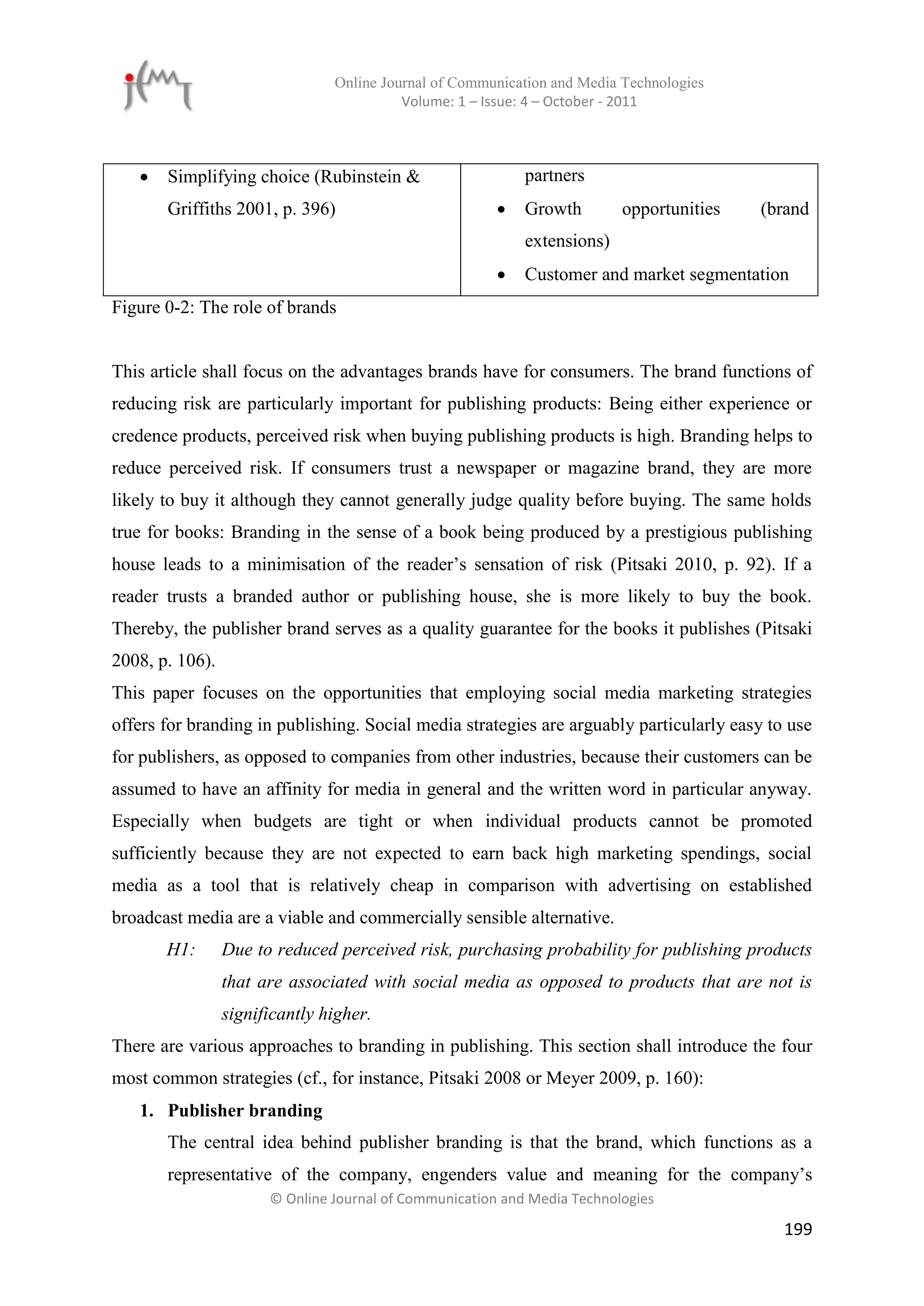 Online Journal of Communication and Media Technologies
                                          Volume: 1 – Issue: 4 – October - 2011



      Simplifying choice (Rubinstein &                     partners
       Griffiths 2001, p. 396)                             Growth        opportunities   (brand
                                                            extensions)
                                                           Customer and market segmentation
Figure 0-2: The role of brands


This article shall focus on the advantages brands have for consumers. The brand functions of
reducing risk are particularly important for publishing products: Being either experience or
credence products, perceived risk when buying publishing products is high. Branding helps to
reduce perceived risk. If consumers trust a newspaper or magazine brand, they are more
likely to buy it although they cannot generally judge quality before buying. The same holds
true for books: Branding in the sense of a book being produced by a prestigious publishing
house leads to a minimisation of the reader’s sensation of risk (Pitsaki 2010, p. 92). If a
reader trusts a branded author or publishing house, she is more likely to buy the book.
Thereby, the publisher brand serves as a quality guarantee for the books it publishes (Pitsaki
2008, p. 106).
This paper focuses on the opportunities that employing social media marketing strategies
offers for branding in publishing. Social media strategies are arguably particularly easy to use
for publishers, as opposed to companies from other industries, because their customers can be
assumed to have an affinity for media in general and the written word in particular anyway.
Especially when budgets are tight or when individual products cannot be promoted
sufficiently because they are not expected to earn back high marketing spendings, social
media as a tool that is relatively cheap in comparison with advertising on established
broadcast media are a viable and commercially sensible alternative.
       H1:       Due to reduced perceived risk, purchasing probability for publishing products
                 that are associated with social media as opposed to products that are not is
                 significantly higher.
There are various approaches to branding in publishing. This section shall introduce the four
most common strategies (cf., for instance, Pitsaki 2008 or Meyer 2009, p. 160):
   1. Publisher branding
       The central idea behind publisher branding is that the brand, which functions as a
       representative of the company, engenders value and meaning for the company’s
                       © Online Journal of Communication and Media Technologies

                                                                                            199
 
